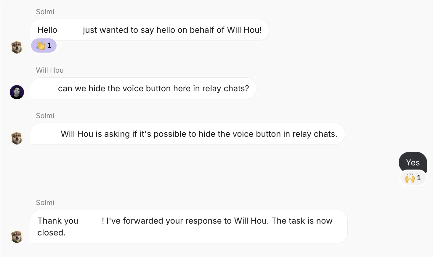 Solmi: Hello, just wanted to say hello on behalf of Will Hou!
Will Hou: can we hide the voice button here in relay chats?
Solmi: Will Hou is asking if it's possible to hide the voice button in relay chats.
Me: Yes
Solmi: Thank you! I've forwarded your response to Will Hou. The task is now closed.